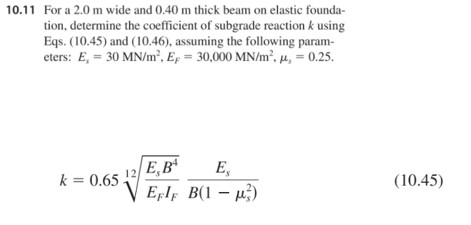 For a 2.0 m wide and 0.40 m thick beam on elastic founda-
tion, determine the coefficient of subgrade reaction k using
Eqs. (10.45) and (10.46), assuming the following param-
eters: E, = 30 MN/m², Ep = 30,000 MN/m², µ, = 0.25.
%3D
