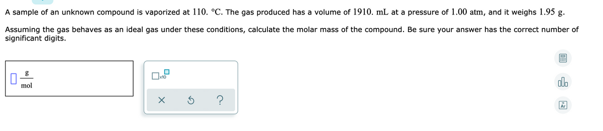 A sample of an unknown compound is vaporized at 110. °C. The gas produced has a volume of 1910. mL at a pressure of 1.00 atm, and it weighs 1.95 g.
Assuming the gas behaves as an ideal gas under these conditions, calculate the molar mass of the compound. Be sure your answer has the correct number of
significant digits.
g
x10
olo
mol
18
Ar
