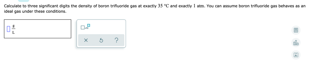 Calculate to three significant digits the density of boron trifluoride gas at exactly 35 °C and exactly 1 atm. You can assume boron trifluoride gas behaves as an
ideal gas under these conditions.
g
x10
?
olo
Ar
