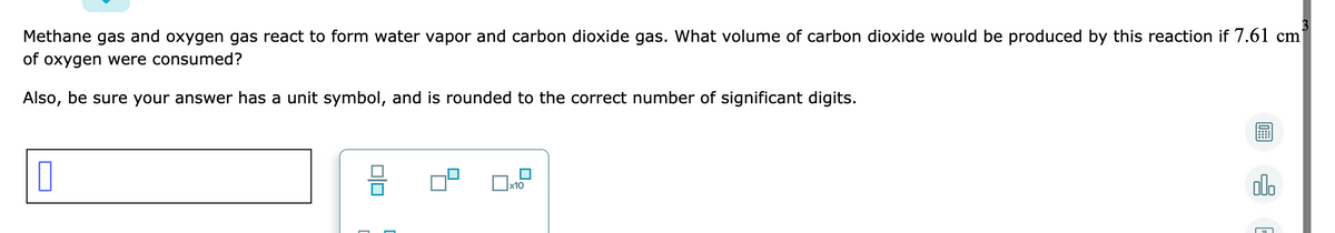3
Methane gas and oxygen gas react to form water vapor and carbon dioxide gas. What volume of carbon dioxide would be produced by this reaction if 7.61 cm
of oxygen were consumed?
Also, be sure your answer has a unit symbol, and is rounded to the correct number of significant digits.
ol.
x10
