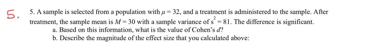 5 5. A sample is selected from a population with u = 32, and a treatment is administered to the sample. After
treatment, the sample mean is M= 30 with a sample variance of s´ = 81. The difference is significant.
2
a. Based on this information, what is the value of Cohen's d?
b. Describe the magnitude of the effect size that you calculated above:
