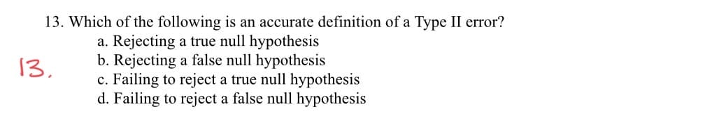 13. Which of the following is an accurate definition of a Type II error?
a. Rejecting a true null hypothesis
b. Rejecting a false null hypothesis
c. Failing to reject a true null hypothesis
d. Failing to reject a false null hypothesis
13.
