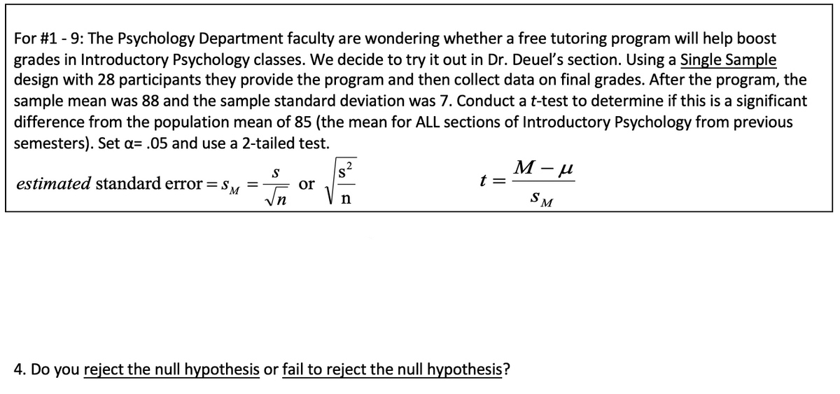 For #1 - 9: The Psychology Department faculty are wondering whether a free tutoring program will help boost
grades in Introductory Psychology classes. We decide to try it out in Dr. Deuel's section. Using a Single Sample
design with 28 participants they provide the program and then collect data on final grades. After the program, the
sample mean was 88 and the sample standard deviation was 7. Conduct a t-test to determine if this is a significant
difference from the population mean of 85 (the mean for ALL sections of Introductory Psychology from previous
semesters). Set a= .05 and use a 2-tailed test.
S
S
estimated standard error = s, =
or
t =
In
SM
n
4. Do you reject the null hypothesis or fail to reject the null hypothesis?
