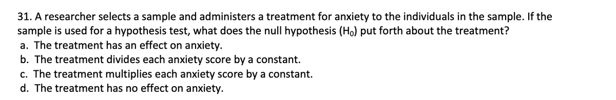 31. A researcher selects a sample and administers a treatment for anxiety to the individuals in the sample. If the
sample is used for a hypothesis test, what does the null hypothesis (Ho) put forth about the treatment?
a. The treatment has an effect on anxiety.
b. The treatment divides each anxiety score by a constant.
c. The treatment multiplies each anxiety score by a constant.
d. The treatment has no effect on anxiety.
