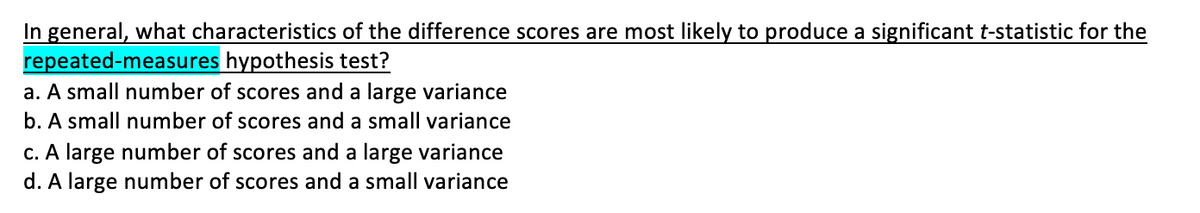 In general, what characteristics of the difference scores are most likely to produce a significant t-statistic for the
repeated-measures hypothesis test?
a. A small number of scores and a large variance
b. A small number of scores and a small variance
c. A large number of scores and a large variance
d. A large number of scores and a small variance
