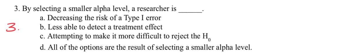 3. By selecting a smaller alpha level, a researcher is
a. Decreasing the risk of a Type I error
3.
b. Less able to detect a treatment effect
c. Attempting to make it more difficult to reject the H,
d. All of the options are the result of selecting a smaller alpha level.
