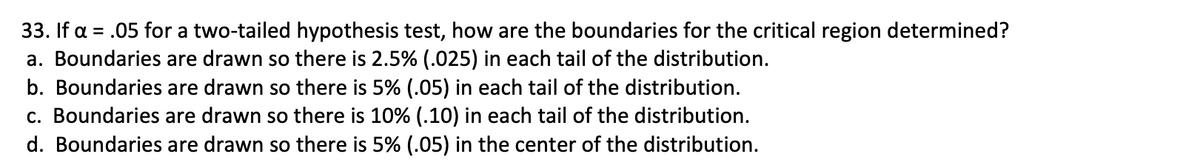 33. If a = .05 for a two-tailed hypothesis test, how are the boundaries for the critical region determined?
a. Boundaries are drawn so there is 2.5% (.025) in each tail of the distribution.
b. Boundaries are drawn so there is 5% (.05) in each tail of the distribution.
c. Boundaries are drawn so there is 10% (.10) in each tail of the distribution.
d. Boundaries are drawn so there is 5% (.05) in the center of the distribution.

