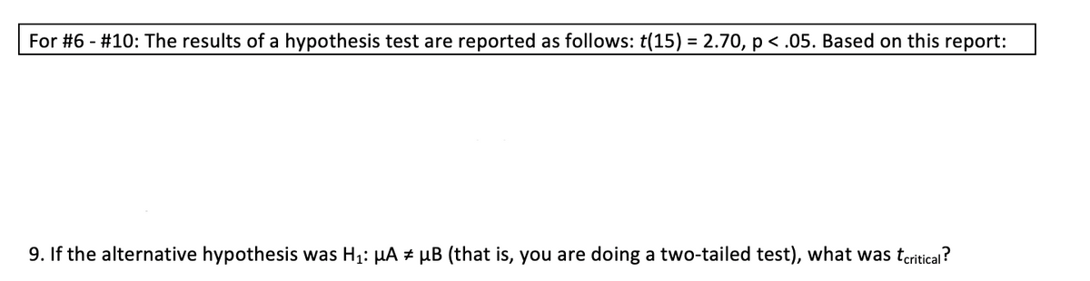 For #6 - #10: The results of a hypothesis test are reported as follows: t(15) = 2.70, p < .05. Based on this report:
%3D
9. If the alternative hypothesis was H1: HA # µB (that is, you are doing a two-tailed test), what was teritical?
