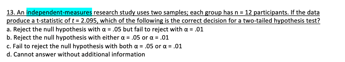 13. An independent-measures research study uses two samples; each group has n = 12 participants. If the data
produce a t-statistic of t = 2.095, which of the following is the correct decision for a two-tailed hypothesis test?
a. Reject the null hypothesis with a = .05 but fail to reject with a = .01
b. Reject the null hypothesis with either a = .05 or a = .01
c. Fail to reject the null hypothesis with both a = .05 or a = .01
d. Cannot answer without additional information
