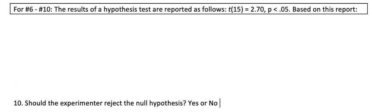 For #6 - #10: The results of a hypothesis test are reported as follows: t(15) = 2.70, p < .05. Based on this report:
%3D
10. Should the experimenter reject the null hypothesis? Yes or No|
