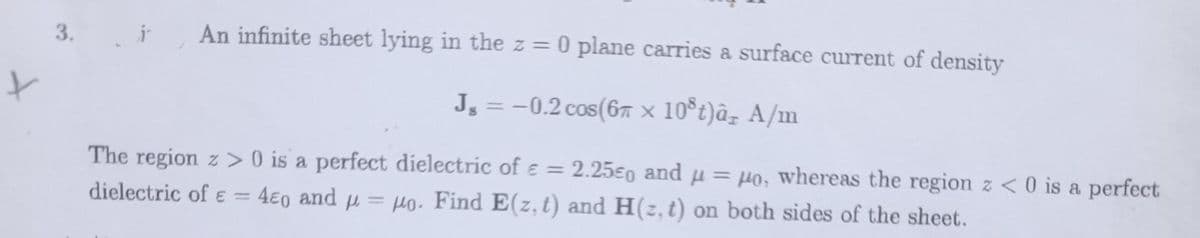 3. An infinite sheet lying in the z = 0 plane carries a surface current of density
t
J = -0.2 cos(6 × 10³ t)â A/m
The region z> 0 is a perfect dielectric of € = 2.250 and μ = μo, whereas the region z <0 is a perfect
dielectric of € = 4e0 and = o. Find E(z, t) and H(z, t) on both sides of the sheet.