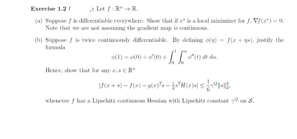 Exercise 1.2 (
: Let f: R" → R.
(a) Suppose f is differentiable everywhere. Show that if a* is a local minimizer for f, Vf(x) = 0.
Note that we are not assuming the gradient map is continuous.
(b) Suppose f is twice continuously differentiable. By defining (n)
formula
(1) = (0) + - $¹(0) + ² * $"(t) dt da.
Hence, show that for any a, s € R"
f(x+ns), justify the
\ƒ(x + s) − ƒ(x) − g(x)¹s − ½s¹H(x)s| ≤ 79||$||2,
whenever f has a Lipschitz continuous Hessian with Lipschitz constant on S.