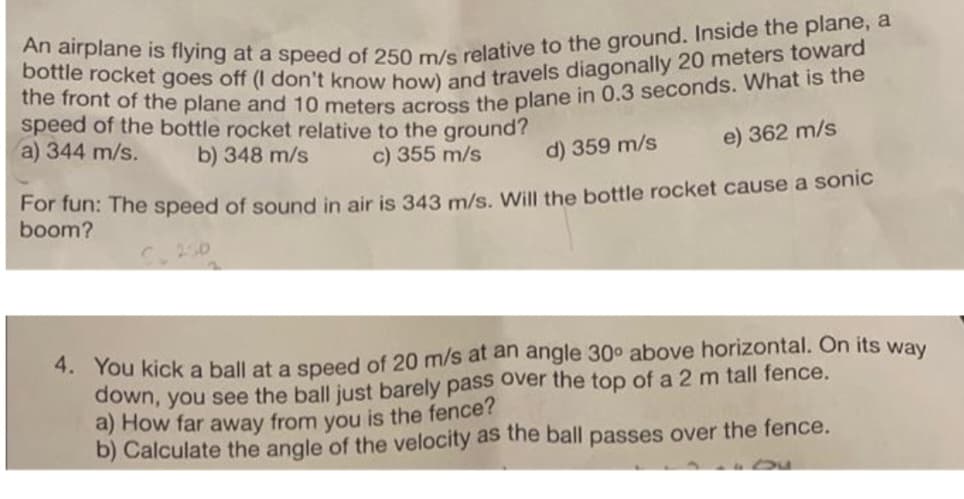 An airplane is flying at a speed of 250 m/s relative to the ground. Inside the plane, a
bottle rocket goes off (I don't know how) and travels diagonally 20 meters toward
the front of the plane and 10 meters across the plane in 0.3 seconds. What is the
speed of the bottle rocket relative to the ground?
a) 344 m/s.
b) 348 m/s
c) 355 m/s
d) 359 m/s
e) 362 m/s
For fun: The speed of sound in air is 343 m/s. Will the bottle rocket cause a sonic
boom?
4. You kick a ball at a speed of 20 m/s at an angle 30° above horizontal. On its way
down, you see the ball just barely pass over the top of a 2 m tall fence.
a) How far away from you is the fence?
b) Calculate the angle of the velocity as the ball passes over the fence.
