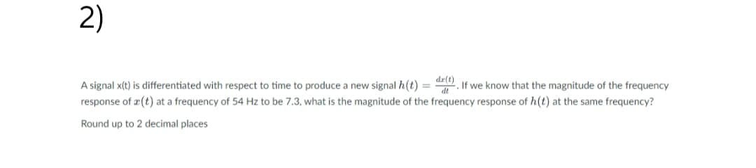 2)
dx(t)
A signal x(t) is differentiated with respect to time to produce a new signal h(t) = d.If we know that the magnitude of the frequency
response of a(t) at a frequency of 54 Hz to be 7.3, what is the magnitude of the frequency response of h(t) at the same frequency?
Round up to 2 decimal places