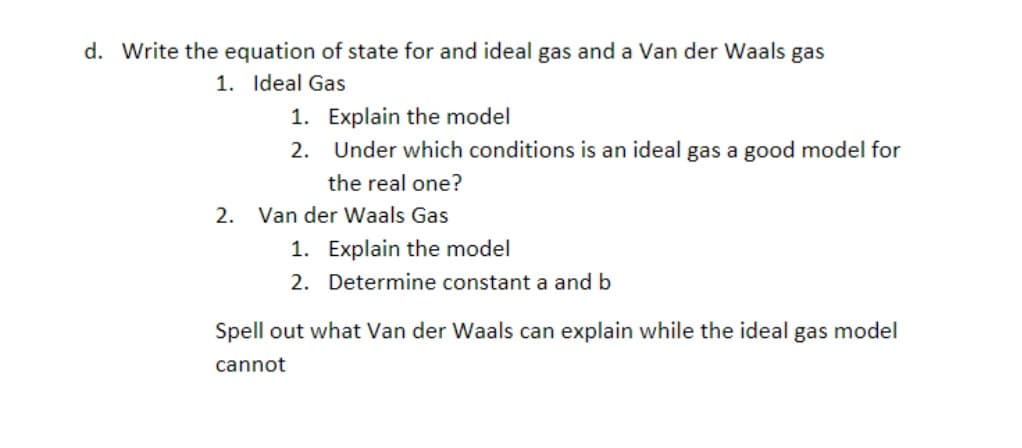 d. Write the equation of state for and ideal gas and a Van der Waals gas
1. Ideal Gas
1.
2.
Explain the model
Under which conditions is an ideal gas a good model for
the real one?
2. Van der Waals Gas
1. Explain the model
2.
Determine constant a and b
Spell out what Van der Waals can explain while the ideal gas model
cannot