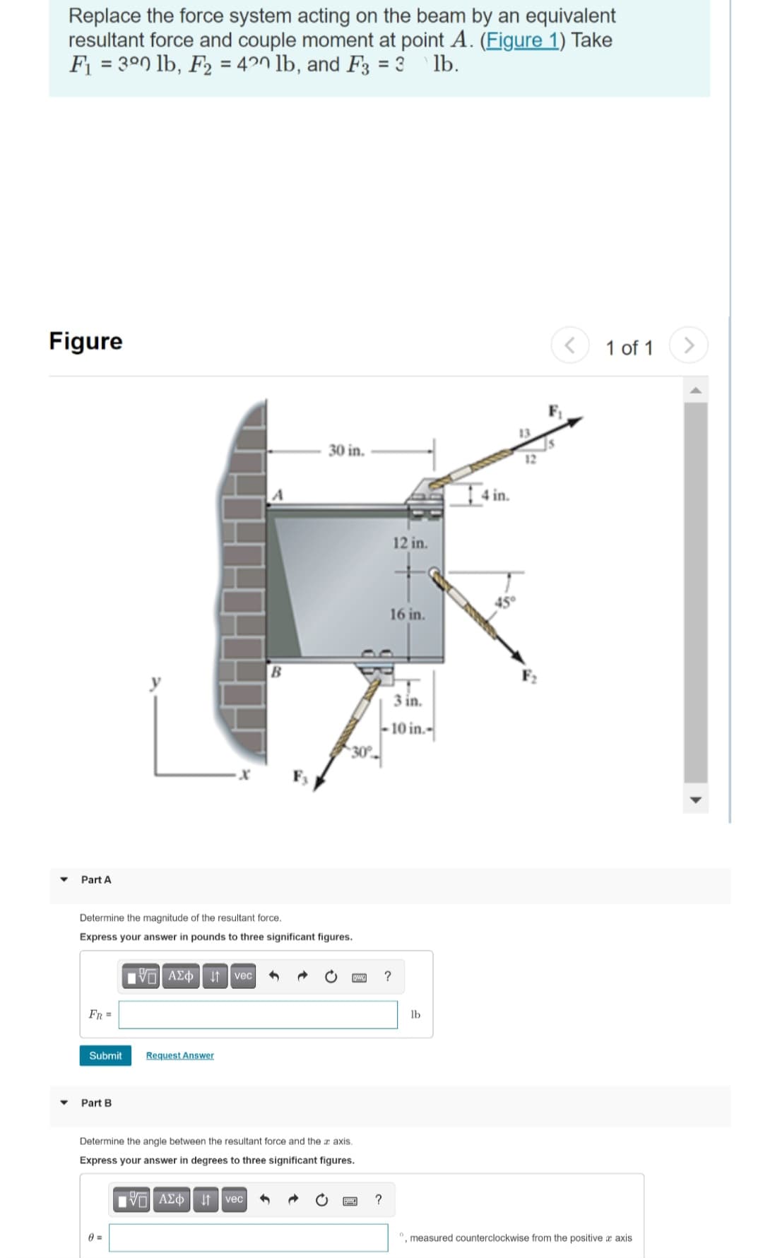 Replace the force system acting on the beam by an equivalent
resultant force and couple moment at point A. (Figure 1) Take
F₁ = 300 lb, F₂ = 420 lb, and F3 = 3 lb.
Figure
Part A
Determine the magnitude of the resultant force.
Express your answer in pounds to three significant figures.
FR =
Submit
Part B
[5] ΑΣΦvec
0 =
30 in.
Request Answer
Determine the angle between the resultant force and the z axis.
Express your answer in degrees to three significant figures.
IVE ΑΣΦ ↓↑ vec
www. ?
?
12 in.
16 in.
3 in.
-10 in.-
lb
14 in.
13
12
1 of 1
", measured counterclockwise from the positive x axis