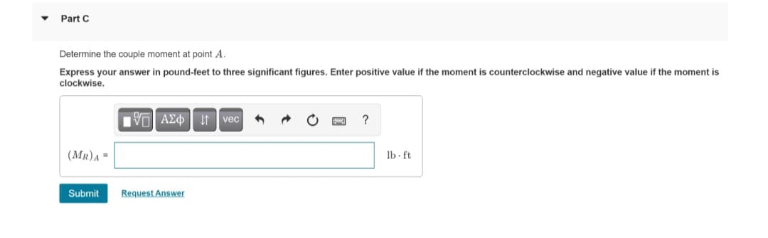 Part C
Determine the couple moment at point A.
Express your answer in pound-feet to three significant figures. Enter positive value if the moment is counterclockwise and negative value if the moment is
clockwise.
15| ΑΣΦvec
(MR) A=
Submit Request Answer
?
lb ft