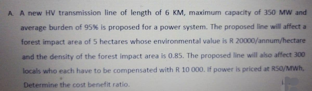 A. A new HV transmission line of length of 6 KM, maximum capacity of 350 MW and
average burden of 95% is proposed for a power system. The proposed line will affect a
forest impact area of 5 hectares whose environmental value is R 20000/annum/hectare
and the density of the forest impact area is 0.85. The proposed line will also affect 300
locals who each have to be compensated with R 10 000. If power is priced at R50/MWh,
Determine the cost benefit ratio.