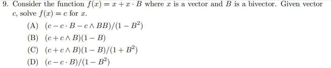 9. Consider the function f(x) = x + x B where x is a vector and B is a bivector. Given vector
c, solve f(x): = c for x.
(A) (c-c. B-c^ BB)/(1-B²)
(B) (c+c^B)(1 – B)
-
(C) (c+c^B) (1 - B)/(1+ B²)
(D) (c-c. B)/(1- B²)