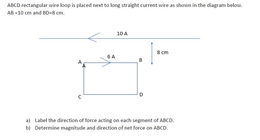 ABCD rectangular wire loop is placed next to long straight current wire as shown in the diagram below.
AB =10 cm and BD=8 cm.
10 A
8 cm
6 A
B
D
a) Label the direction of force acting on each segment of ABCD.
b) Determine magnitude and direction of net force on ABCD.
