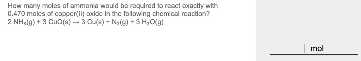 How many moles of ammonia would be required to react exactly with
0.470 moles of copper(II) oxide in the following chemical reaction?
2 NH3(g) + 3 CuO(s) → 3 Cu(s) + N½(g) + 3 H20(g)
mol
