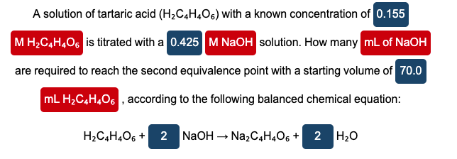 A solution of tartaric acid (H2C,H,O6) with a known concentration of 0.155
M H;C,H406 is titrated with a 0.425 M NaOH solution. How many mL of NaOH
are required to reach the second equivalence point with a starting volume of 70.0
mL H,C4H,O6 , according to the following balanced chemical equation:
H2C4H,O6 +
NaOH -
Na,C4H,O6 + 2 H20
