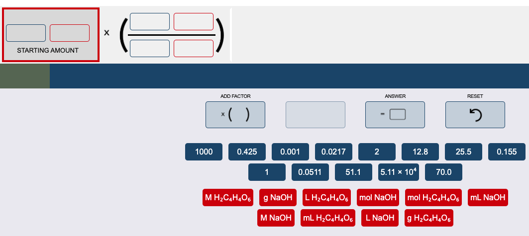 STARTING AMOUNT
ADD FACTOR
ANSWER
RESET
*( )
1000
0.425
0.001
0.0217
2
12.8
25.5
0.155
1
0.0511
51.1
|5.11 х 104
70.0
M H2C,H,O6
g NaOH
LH,C,H,O6
mol NaOH
mol H2C4H,O6
mL NaOH
M NaOH
mL H2C,H4O6
L NAOH
g H2C,H,O6
