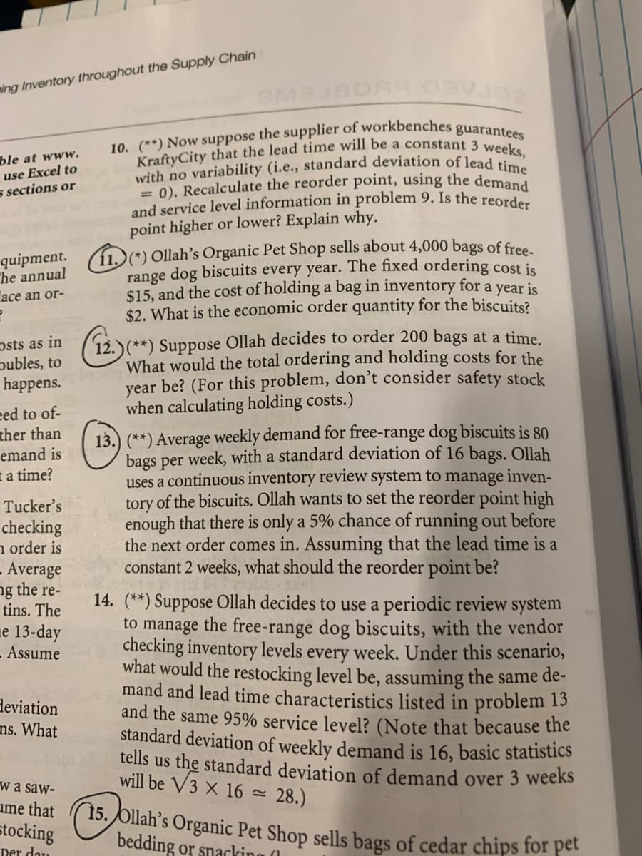 KraftyCity that the lead time will be a constant 3 weeks,
and service level information in problem 9. Is the reorder
= 0). Recalculate the reorder point, using the demand
with no variability (i.e., standard deviation of lead time
ming Inventory throughout the Supply Chain
ble at www.
use Excel to
s sections or
point higher or lower? Explain why.
11.)(*) Ollah’s Organic Pet Shop sells about 4,000 bags of free
range dog biscuits every year. The fixed ordering cost is
$15, and the cost of holding a bag in inventory for a year is
$2. What is the economic order quantity for the biscuits?
quipment.
The annual
асe an or-
psts as in
publes, to
happens.
12.)(**) Suppose Ollah decides to order 200 bags at a time
What would the total ordering and holding costs for the
year be? (For this problem, don't consider safety stock
when calculating holding costs.)
eed to of-
ther than
emand is
13.) (**) Average weekly demand for free-range dog biscuits is 80
bags per week, with a standard deviation of 16 bags. Ollah
uses a continuous inventory review system to manage inven-
tory of the biscuits. Ollah wants to set the reorder point high
enough that there is only a 5% chance of running out before
the next order comes in. Assuming that the lead time is a
constant 2 weeks, what should the reorder point be?
E a time?
Tucker's
checking
n order is
. Average
ng the re-
tins. The
14. (**) Suppose Ollah decides to use a periodic review system
to
manage
the free-range dog biscuits, with the vendor
e 13-day
.Assume
checking inventory levels every week. Under this scenario,
what would the restocking level be, assuming the same de-
mand and lead time characteristics listed in problem 13
and the same 95% service level? (Note that because the
standard deviation of weekly demand is 16, basic statistics
tells us the standard deviation of demand over 3 weeks
will be V3 X 16 =
deviation
ns. What
wa saw-
-28.)
ume that
(15. Ollah’s Organic Pet Shop sells bags of cedar chips for pet
bedding or snacking (1
stocking
per dau

