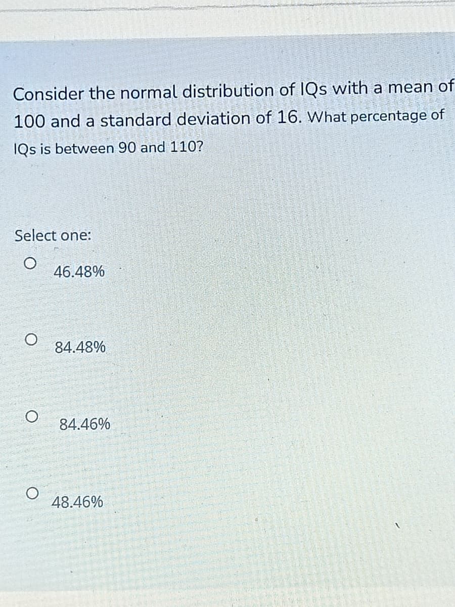 Consider the normal distribution of IQs with a mean of
100 and a standard deviation of 16. What percentage of
IQs is between 90 and 110?
Select one:
46.48%
84.48%
84.46%
48.46%

