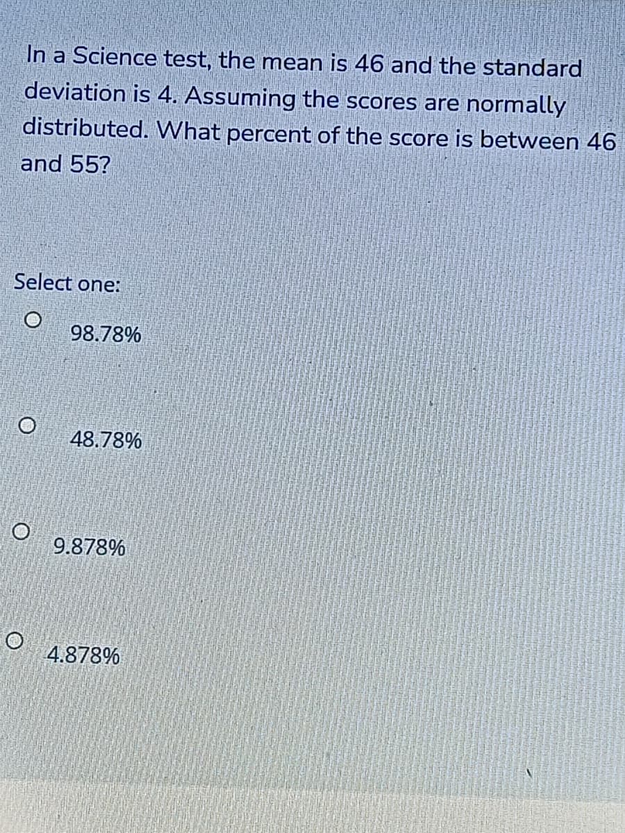 In a Science test, the mean is 46 and the standard
deviation is 4. Assuming the scores are normally
distributed. What percent of the score is between 46
and 55?
Select one:
98.78%
48.78%
9.878%
4.878%
