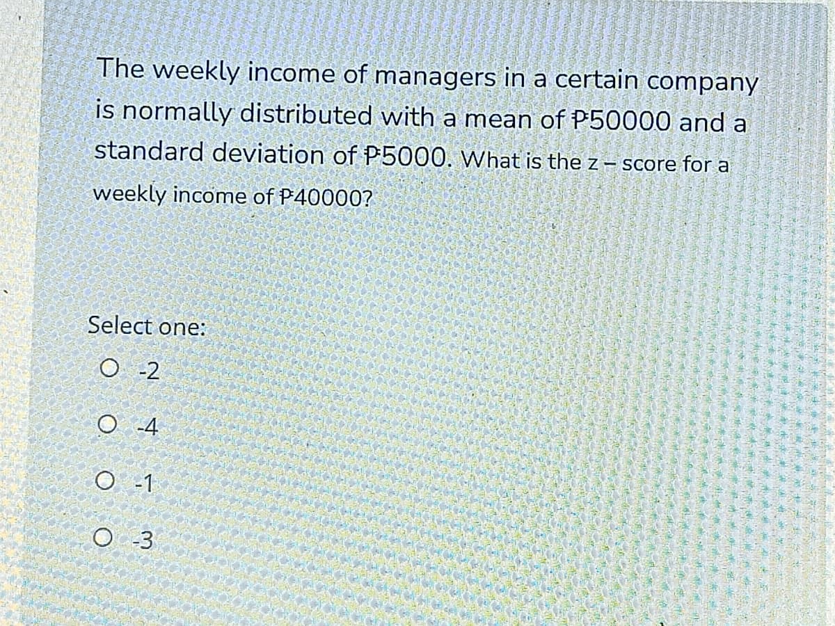 The weekly income of managers in a certain company
is normally distributed with a mean of P50000 and a
standard deviation of P5000. What is the z – score for a
weekly income of P40000?
Select one:
O -2
O -1
O -3
