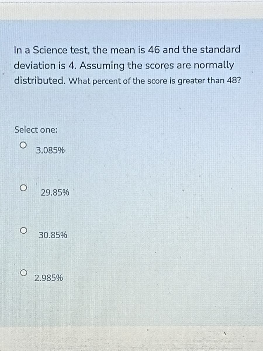 In a Science test, the mean is 46 and the standard
deviation is 4. Assuming the scores are normally
distributed. What percent of the score is greater than 48?
Select one:
3.085%
29.85%
30.85%
2.985%
