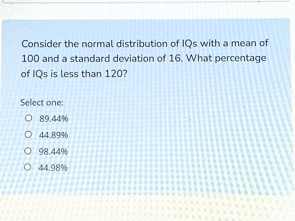 Consider the normal distribution of IQs with a mean of
100 and a standard deviation of 16. What percentage
of IQs is less than 120?
Select one:
O 89.44%
O 44.89%
O 98.44%
O 44.98%
