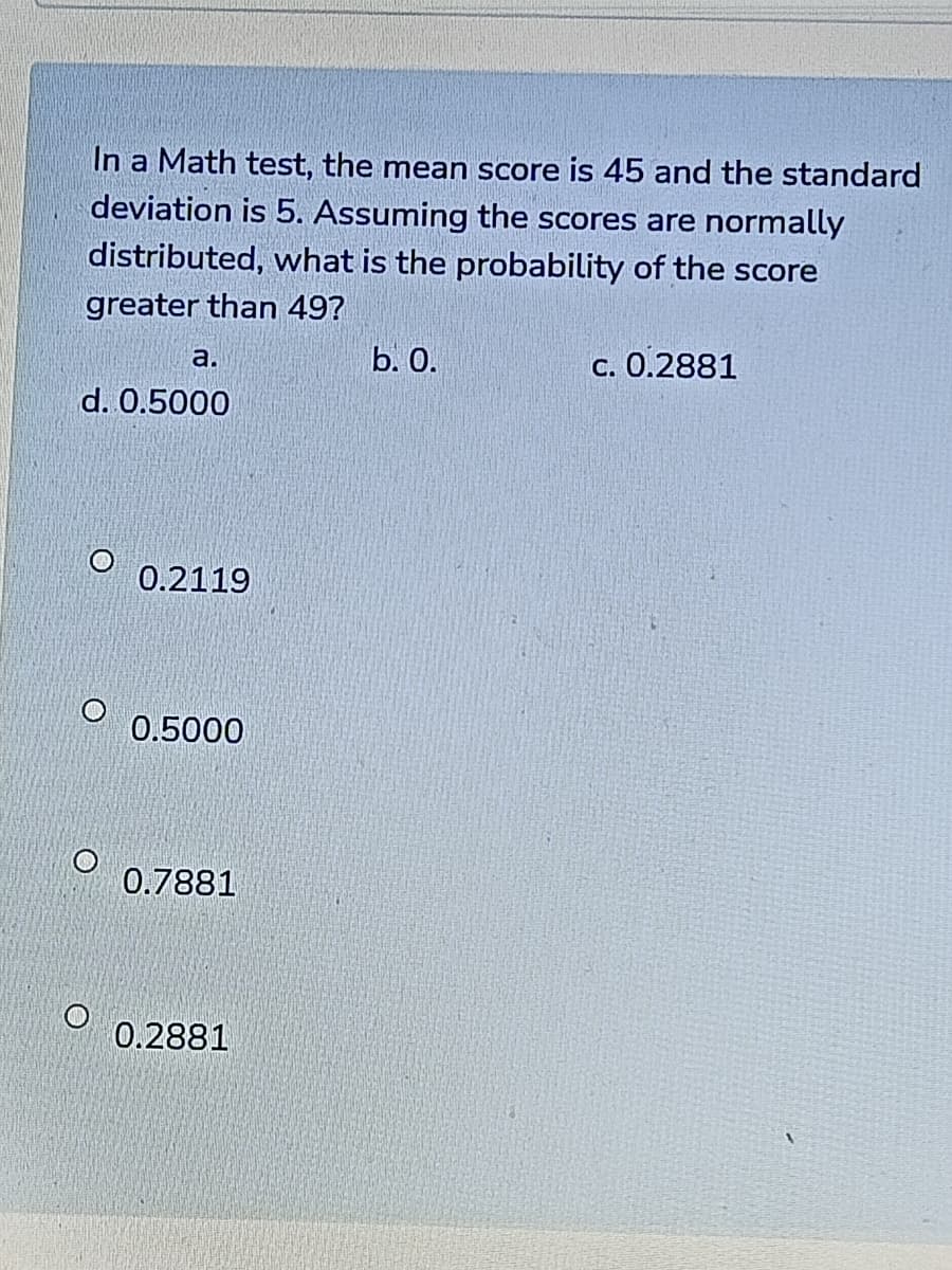 In a Math test, the mean score is 45 and the standard
deviation is 5. Assuming the scores are normally
distributed, what is the probability of the score
greater than 49?
b. О.
c. 0.2881
a.
d. 0.5000
0.2119
0.5000
0.7881
0.2881
