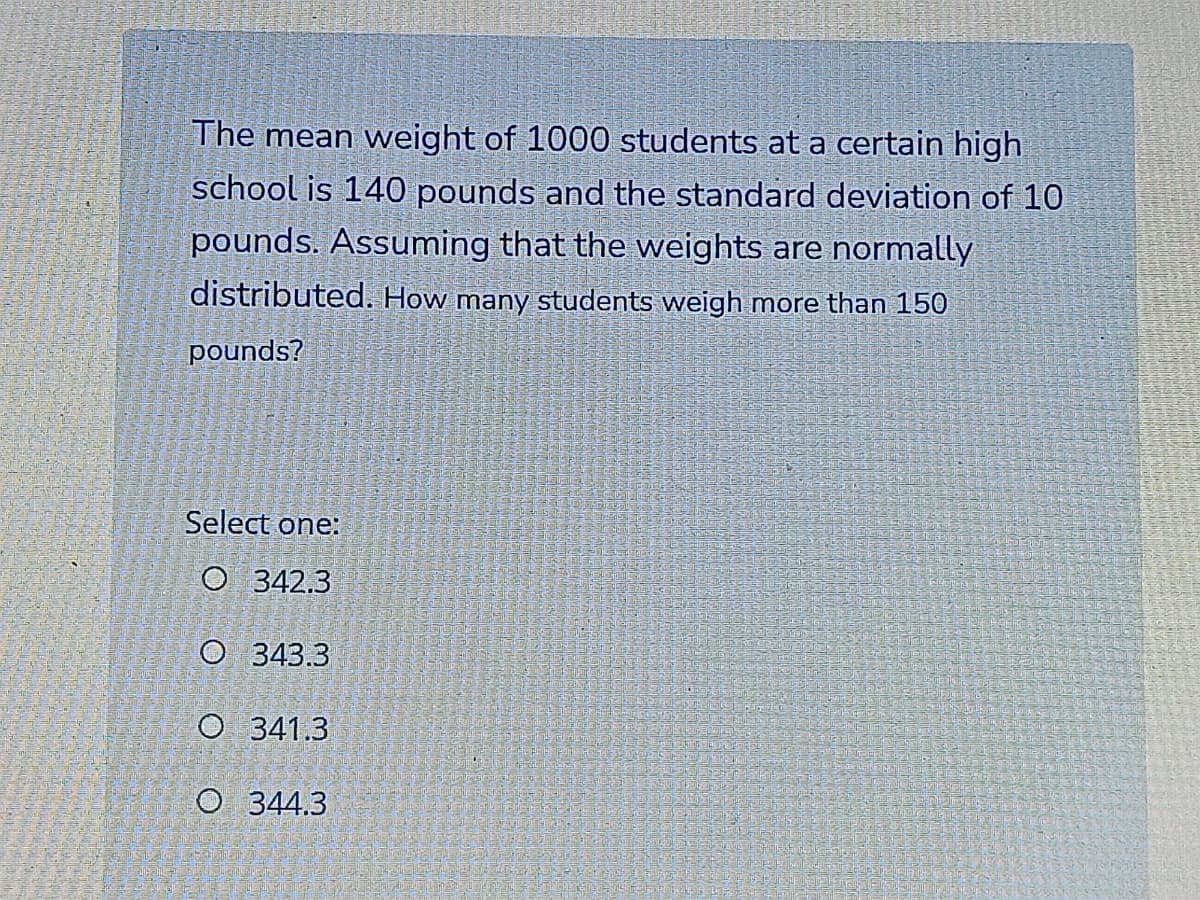 The mean weight of 1000 students at a certain high
school is 140 pounds and the standard deviation of 10
pounds. Assuming that the weights are normally
distributed. How many students weigh more than 150
pounds?
Select one:
O 342.3
O 343.3
O 341.3
O 344.3
