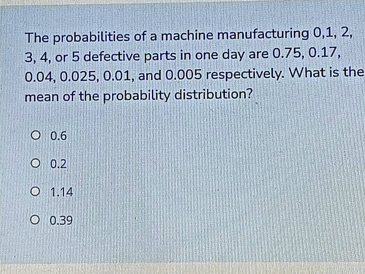 The probabilities of a machine manufacturing 0,1, 2,
3, 4, or 5 defective parts in one day are 0.75, 0.17,
0.04, 0.025, 0.01, and 0.005 respectively. What is the
mean of the probability distribution?
O 0.6
O 0.2
O 1.14
O 0.39
