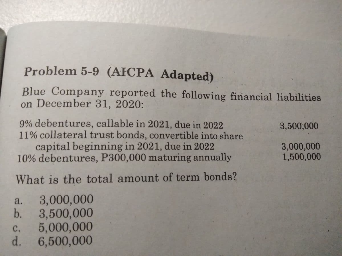 Problem 5-9 (AFCPA Adapted)
Blue Company reported the following financial liabilities
on December 31, 2020:
9% debentures, callable in 2021, due in 2022
11% collateral trust bonds, convertible into share
capital beginning in 2021, due in 2022
10% debentures, P300,000 maturing annually
3,500,000
3,000,000
1,500,000
What is the total amount of term bonds?
3,000,000
b.
a.
3,500,000
5,000,000
d.
с.
6,500,000
