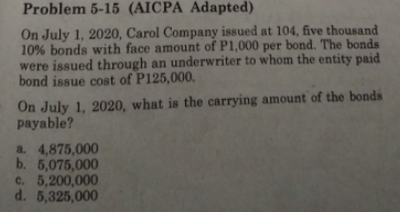 Problem 5-15 (AICPA Adapted)
On July 1, 2020, Carol Company issued at 104, five thousand
10% bonds with face amount of P1,000 per bond. The bonds
were issued through an underwriter to whom the entity paid
bond issue cost of P125,000.
On July 1, 2020, what is the carrying amount of the bonds
payable?
a. 4,875,000
b. 5,075,000
c. 5,200,000
d. 5,325,000
