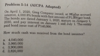 Problem 5-14 (AICPA Adapted)
On April 1, 2020, Greg Company issued, at 99 plus accrued
interest, 4,000 8% bonds with face amount of P1,000 per bond.
The bonds are dated January 1, 2020, mature on January 1,
2030, and pay interest on January 1 and July 1. The entity
paid bond issue cost of P140,000.
How much cash was received from the bond issuance?
a. 4,040,000
b. 3,960,000
c. 3,900,000
d. 3,820,000
