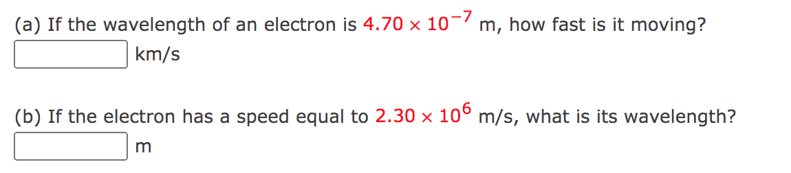 (a) If the wavelength of an electron is 4.70 × 10- m, how fast is it moving?
km/s
(b) If the electron has a speed equal to 2.30 x 10° m/s, what is its wavelength?
m
