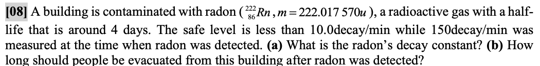 [08] A building is contaminated with radon (Rn,m=222.017 570u ), a radioactive gas with a half-
life that is around 4 days. The safe level is less than 10.0decay/min while 150decay/min was
measured at the time when radon was detected. (a) What is the radon's decay constant? (b) How
long should people be evacuated from this building after radon was detected?
