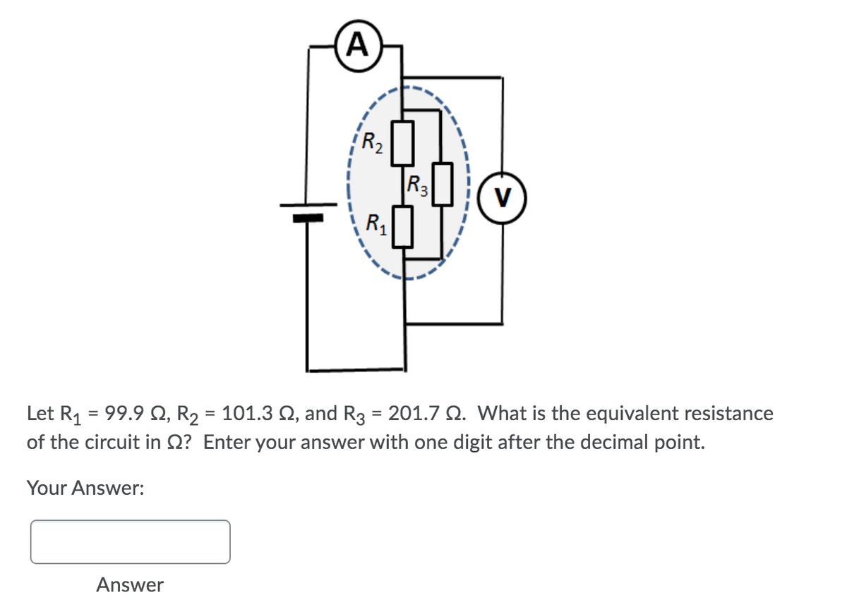 R2
R3
V
R,
Let R1 = 99.9 Q, R2
of the circuit in Q? Enter your answer with one digit after the decimal point.
101.3 Q, and R3 = 201.7 Q. What is the equivalent resistance
Your Answer:
Answer
