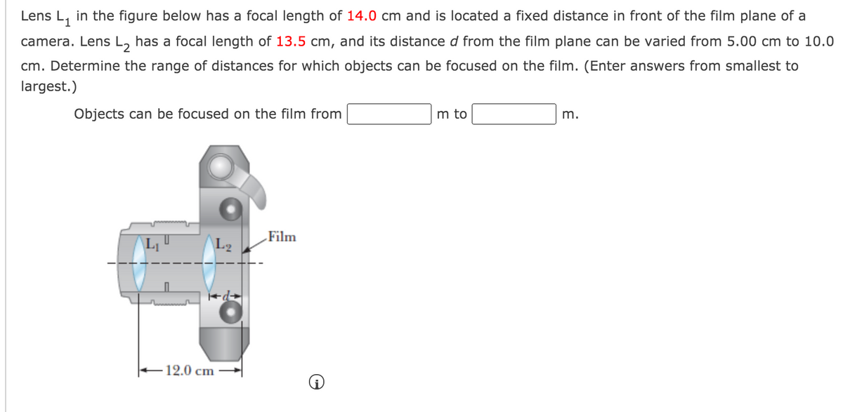 Lens L, in the figure below has a focal length of 14.0 cm and is located a fixed distance in front of the film plane of a
camera. Lens L, has a focal length of 13.5 cm, and its distance d from the film plane can be varied from 5.00 cm to 10.0
cm. Determine the range of distances for which objects can be focused on the film. (Enter answers from smallest to
largest.)
Objects can be focused on the film from
m to
m.
Film
L2
-12.0 cm
