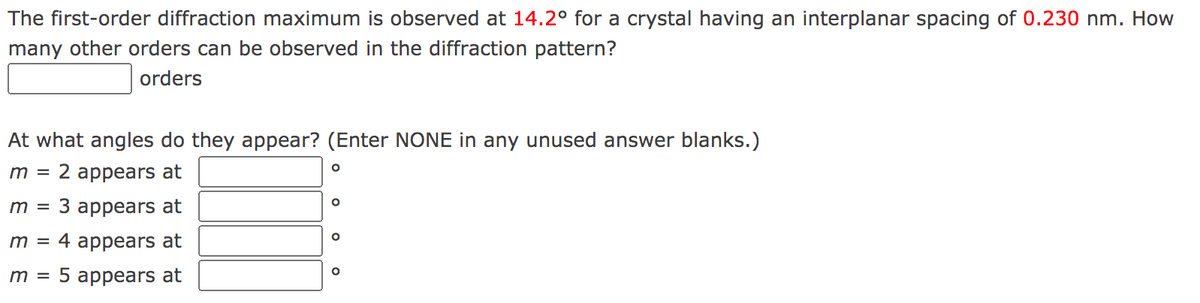 The first-order diffraction maximum is observed at 14.2° for a crystal having an interplanar spacing of 0.230 nm. How
many other orders can be observed in the diffraction pattern?
orders
At what angles do they appear? (Enter NONE in any unused answer blanks.)
m =
2 appears at
З аpрears at
m =
m =
4 appears at
т 3D 5 аppears at
