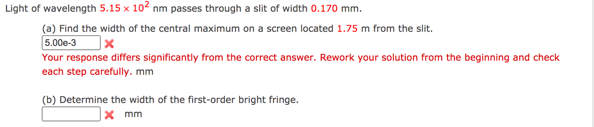 Light of wavelength 5.15 x 102 nm passes through a slit of width 0.170 mm.
(a) Find the width of the central maximum on a screen located 1.75 m from the slit.
5.00e-3
Your response differs significantly from the correct answer. Rework your solution from the beginning and check
each step carefully. mm
(b) Determine the width of the first-order bright fringe.
X mm
