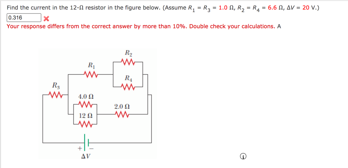 Find the current in the 12- resistor in the figure below. (Assume R, = R3 = 1.0 N, R, = R4
6.6 Ω, Δν= 20 V.)
0.316
Your response differs from the correct answer by more than 10%. Double check your calculations. A
R2
R1
R4
R3
4.0 Ω
2.0 Ω
12 N
+
AV
