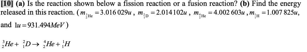 [10] (a) Is the reaction shown below a fission reaction or a fusion reaction? (b) Find the energy
released in this reaction. (m , =3.016 029u , m;
= 2.014102u , m,
":He
= 4.002 603u
и ,т,, 31.007 825и,
and lu =931.494MEV )
He + D→ He+ H
