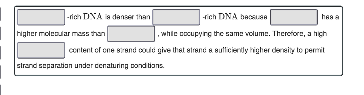 -rich DNA is denser than
-rich DNA because
has a
higher molecular mass than
while occupying the same volume. Therefore, a high
content of one strand could give that strand a sufficiently higher density to permit
strand separation under denaturing conditions.
