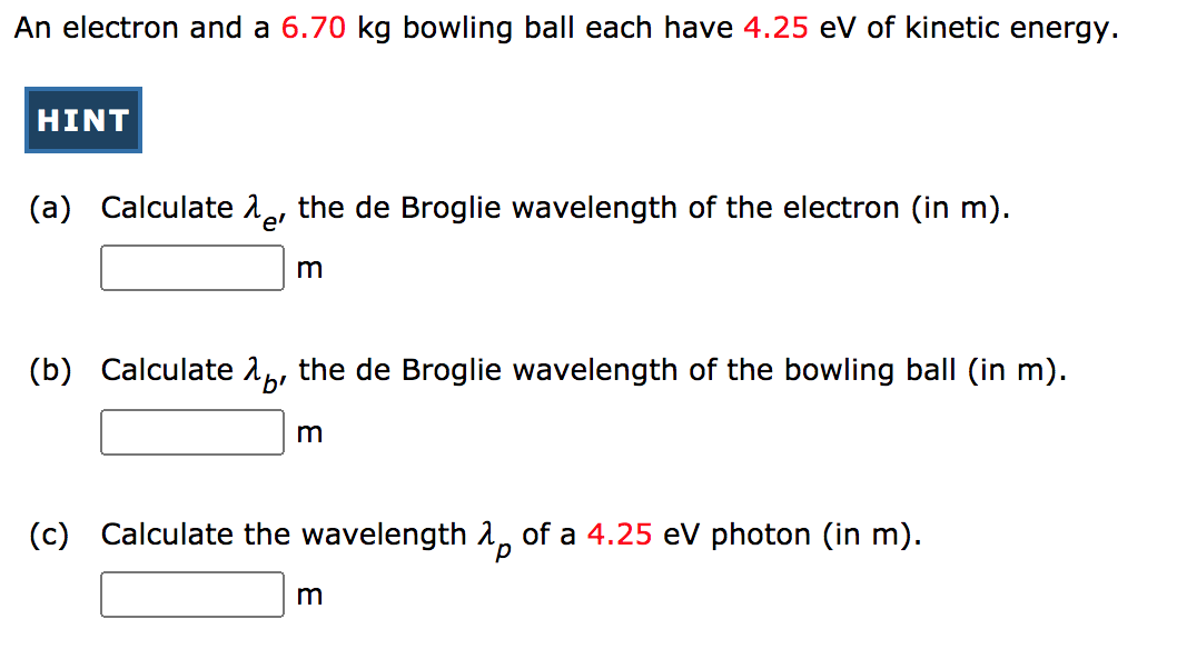 An electron and a 6.70 kg bowling ball each have 4.25 eV of kinetic energy.
HINT
(a)
Calculate 1, the de Broglie wavelength of the electron (in m).
e'
(b)
Calculate 1, the de Broglie wavelength of the bowling ball (in m).
(c)
Calculate the wavelength å, of a 4.25 eV photon (in m).
d.
