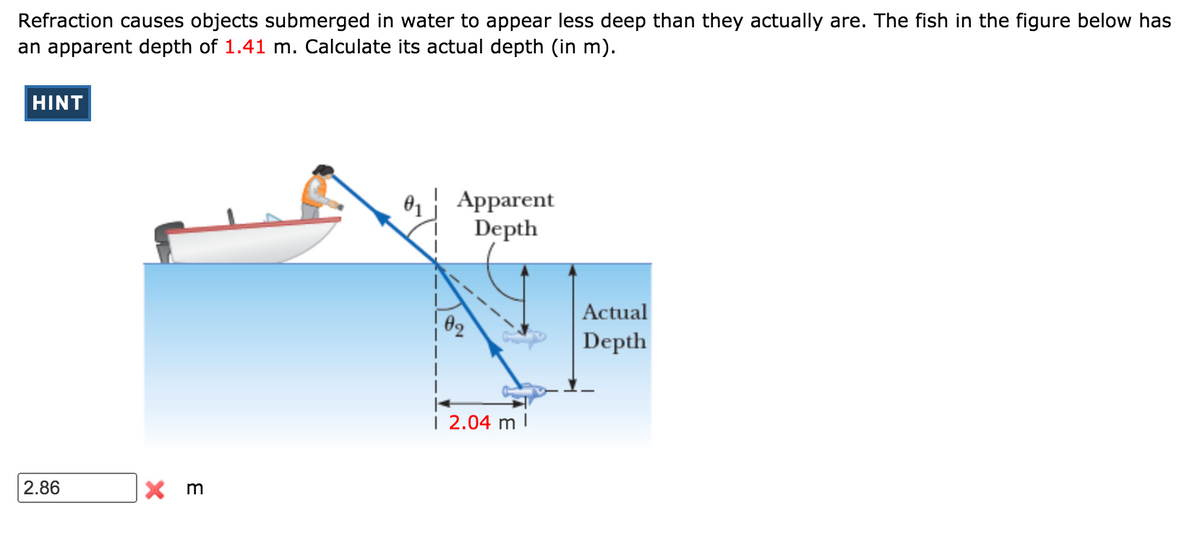 Refraction causes objects submerged in water to appear less deep than they actually are. The fish in the figure below has
an apparent depth of 1.41 m. Calculate its actual depth (in m).
HINT
81 Apparent
Depth
Actual
02
Depth
| 2.04 m |
2.86
X m
